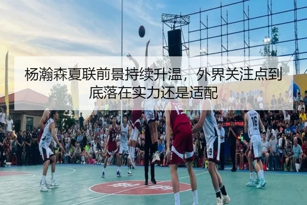 杨瀚森夏联前景持续升温，外界关注点到底落在实力还是适配（kaiyun）